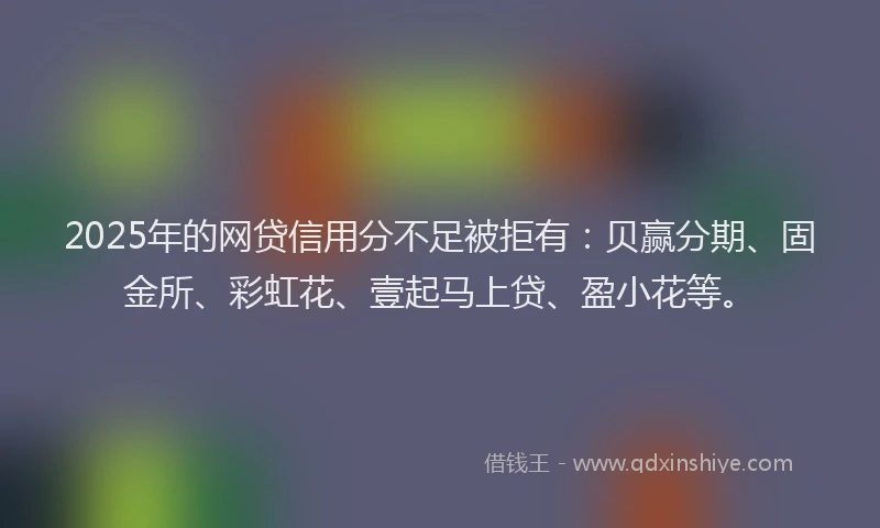 2025年的网贷信用分不足被拒有：贝赢分期、固金所、彩虹花、壹起马上贷、盈小花等。