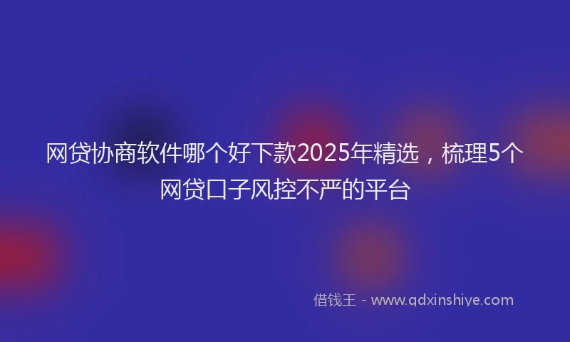 网贷协商软件哪个好下款2025年精选，梳理5个网贷口子风控不严的平台