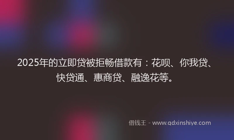 2025年的立即贷被拒畅借款有：花呗、你我贷、快贷通、惠商贷、融逸花等。