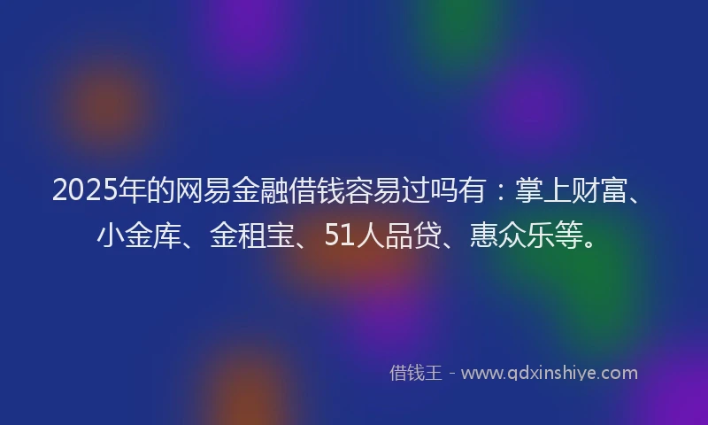 2025年的网易金融借钱容易过吗有：掌上财富、小金库、金租宝、51人品贷、惠众乐等。