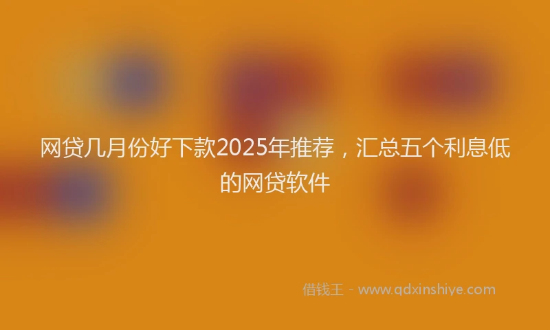 网贷几月份好下款2025年推荐，汇总五个利息低的网贷软件
