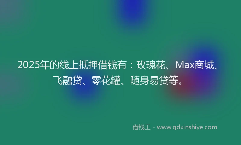 2025年的线上抵押借钱有：玫瑰花、Max商城、飞融贷、零花罐、随身易贷等。