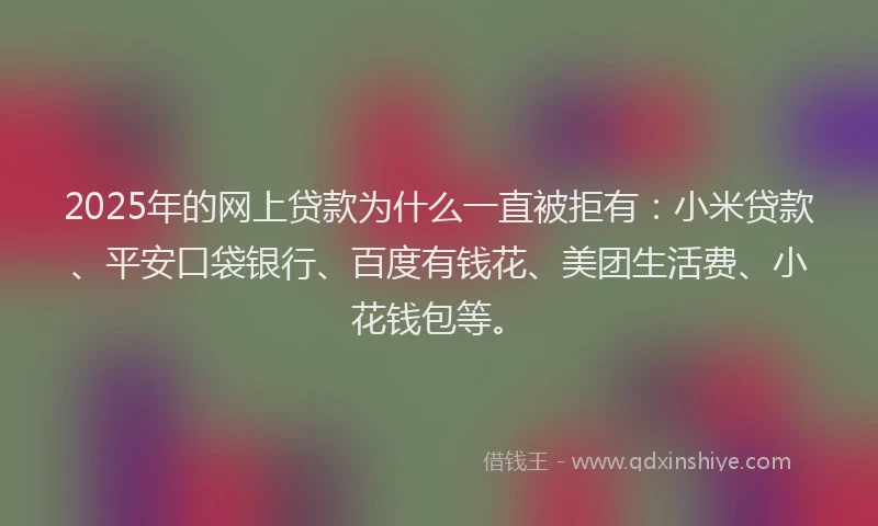 2025年的网上贷款为什么一直被拒有：小米贷款、平安口袋银行、百度有钱花、美团生活费、小花钱包等。