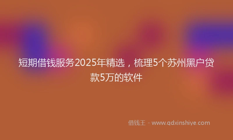短期借钱服务2025年精选，梳理5个苏州黑户贷款5万的软件