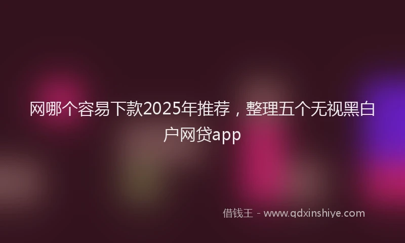 网哪个容易下款2025年推荐，整理五个无视黑白户网贷app