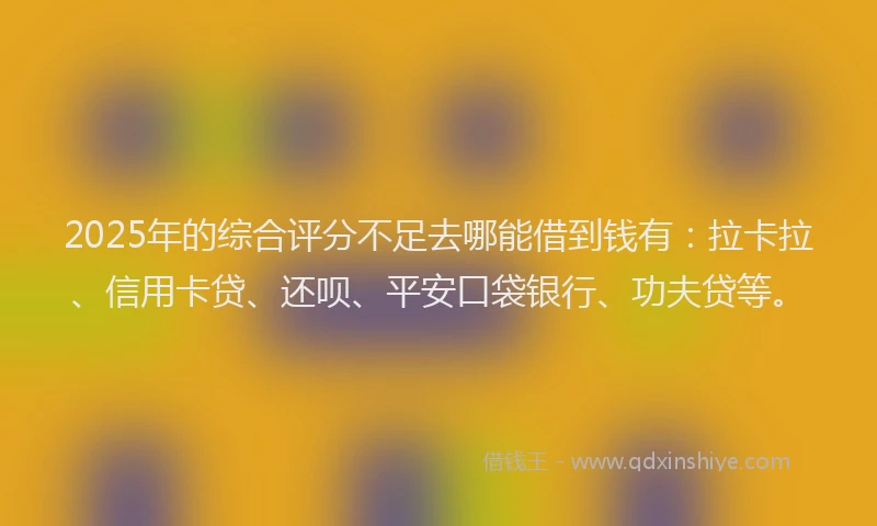 2025年的综合评分不足去哪能借到钱有：拉卡拉、信用卡贷、还呗、平安口袋银行、功夫贷等。