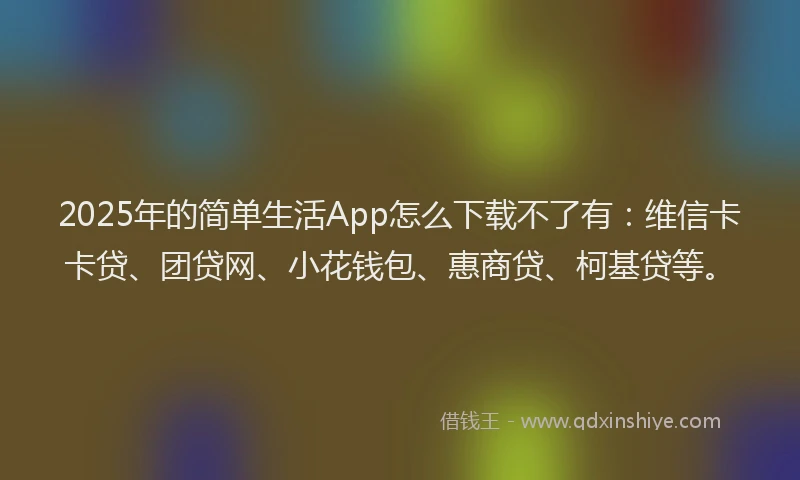 2025年的简单生活App怎么下载不了有：维信卡卡贷、团贷网、小花钱包、惠商贷、柯基贷等。