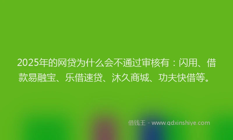 2025年的网贷为什么会不通过审核有：闪用、借款易融宝、乐借速贷、沐久商城、功夫快借等。