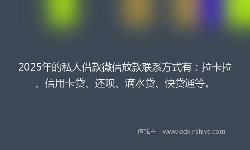 2025年的私人借款微信放款联系方式有：拉卡拉、信用卡贷、还呗、滴水贷、快贷通等。