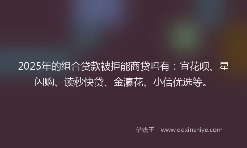 2025年的组合贷款被拒能商贷吗有：宜花呗、星闪购、读秒快贷、金瀛花、小信优选等。