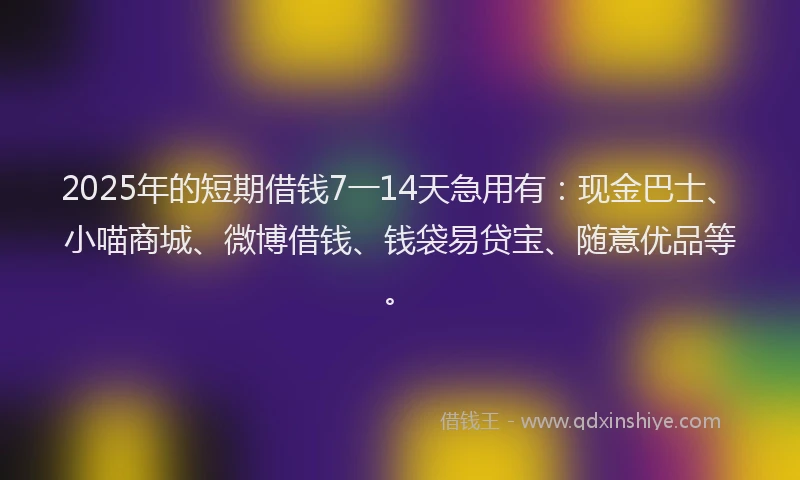 2025年的短期借钱7一14天急用有：现金巴士、小喵商城、微博借钱、钱袋易贷宝、随意优品等。