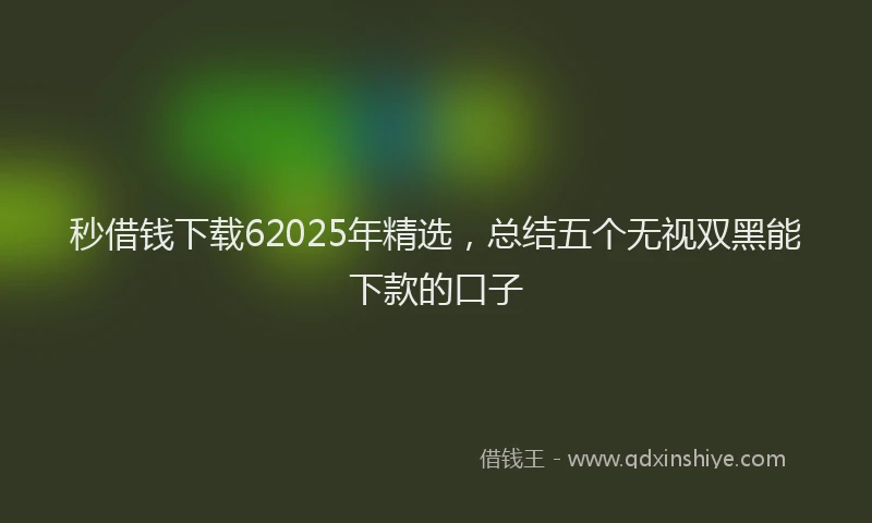 秒借钱下载62025年精选，总结五个无视双黑能下款的口子