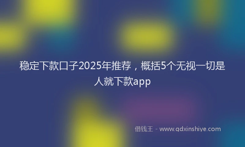 稳定下款口子2025年推荐，概括5个无视一切是人就下款app