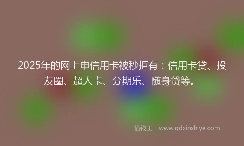 2025年的网上申信用卡被秒拒有：信用卡贷、投友圈、超人卡、分期乐、随身贷等。