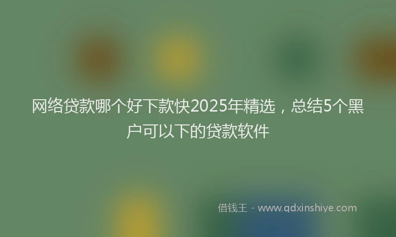 网络贷款哪个好下款快2025年精选，总结5个黑户可以下的贷款软件
