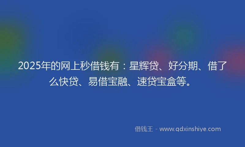 2025年的网上秒借钱有：星辉贷、好分期、借了么快贷、易借宝融、速贷宝盒等。