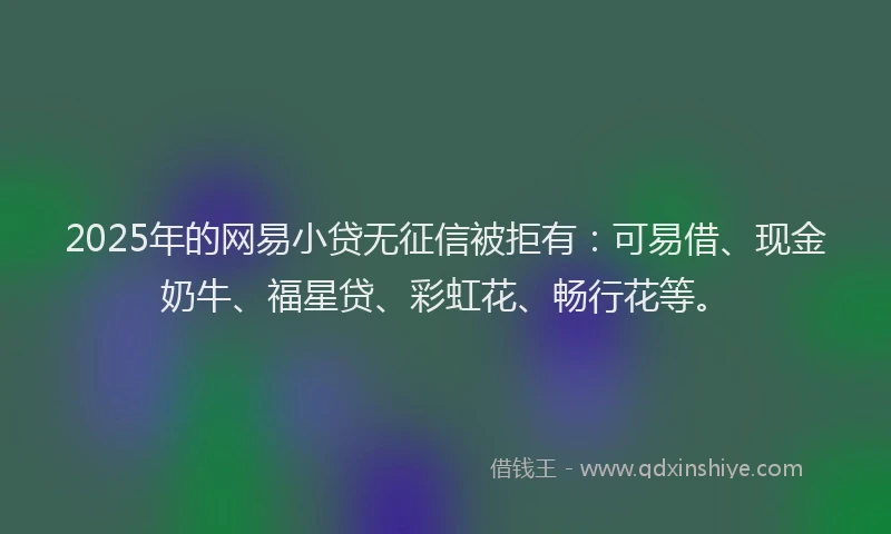 2025年的网易小贷无征信被拒有：可易借、现金奶牛、福星贷、彩虹花、畅行花等。