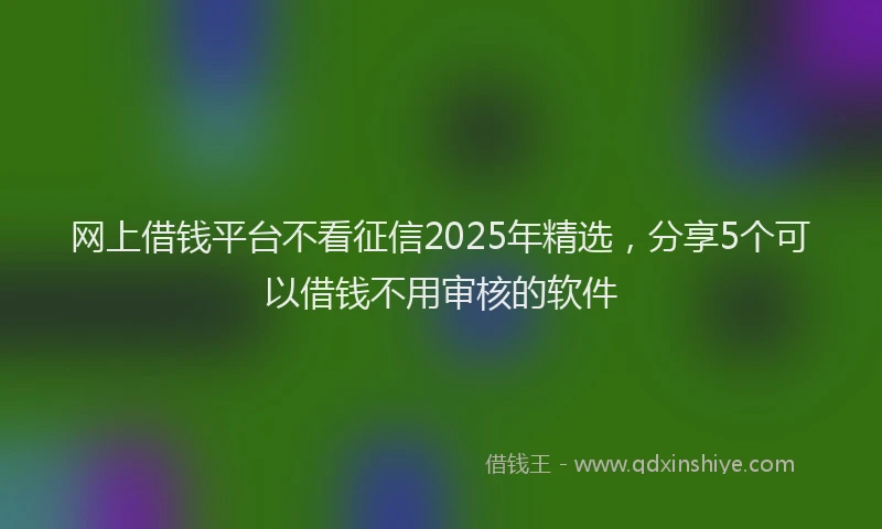 网上借钱平台不看征信2025年精选，分享5个可以借钱不用审核的软件