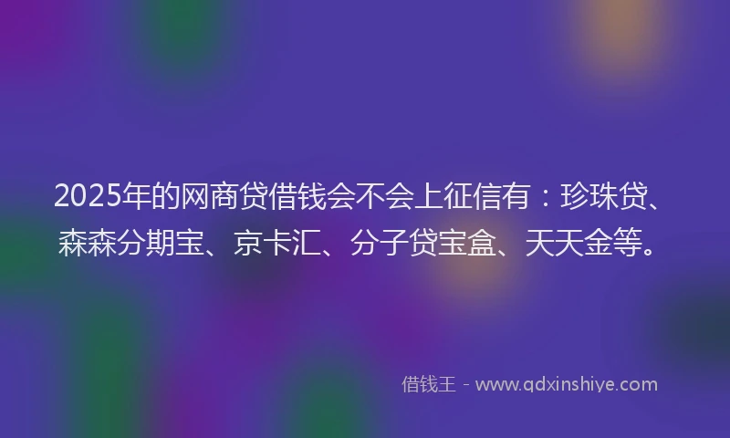 2025年的网商贷借钱会不会上征信有：珍珠贷、森森分期宝、京卡汇、分子贷宝盒、天天金等。