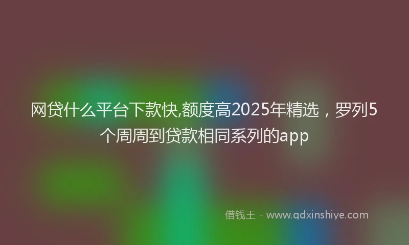 网贷什么平台下款快,额度高2025年精选，罗列5个周周到贷款相同系列的app