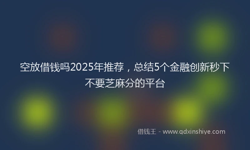 空放借钱吗2025年推荐，总结5个金融创新秒下不要芝麻分的平台