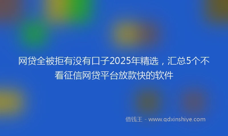 网贷全被拒有没有口子2025年精选，汇总5个不看征信网贷平台放款快的软件