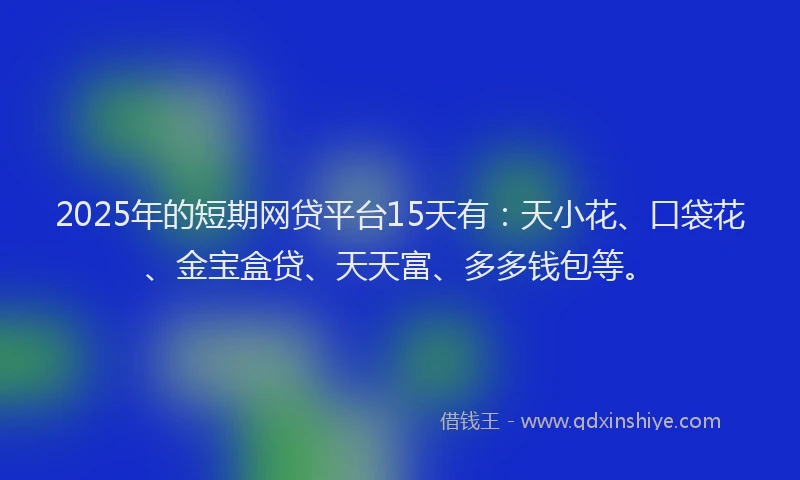 2025年的短期网贷平台15天有：天小花、口袋花、金宝盒贷、天天富、多多钱包等。