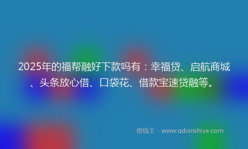2025年的福帮融好下款吗有：幸福贷、启航商城、头条放心借、口袋花、借款宝速贷融等。