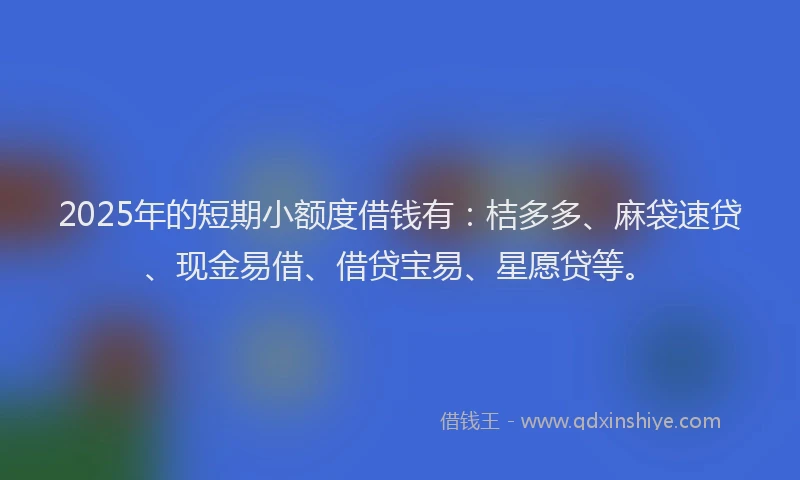 2025年的短期小额度借钱有：桔多多、麻袋速贷、现金易借、借贷宝易、星愿贷等。