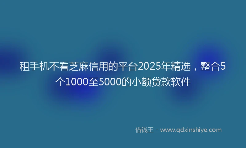 租手机不看芝麻信用的平台2025年精选，整合5个1000至5000的小额贷款软件