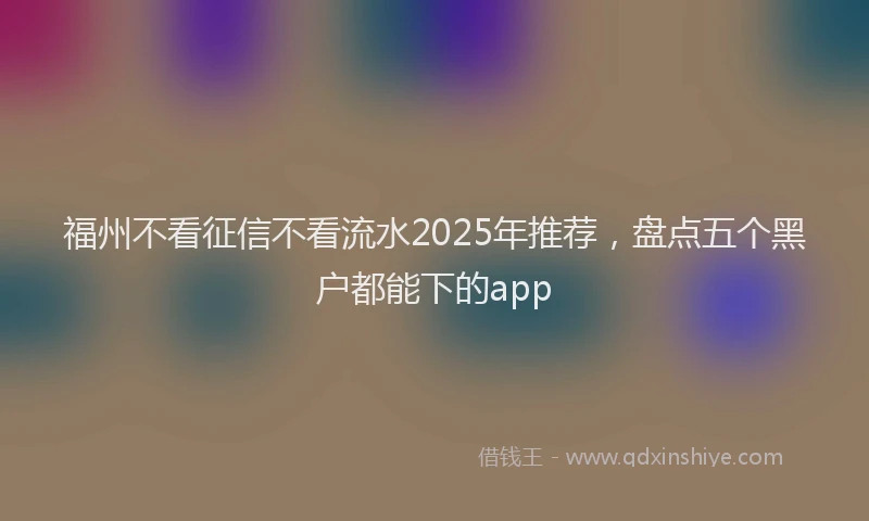福州不看征信不看流水2025年推荐，盘点五个黑户都能下的app