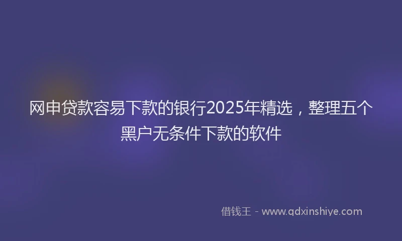 网申贷款容易下款的银行2025年精选，整理五个黑户无条件下款的软件