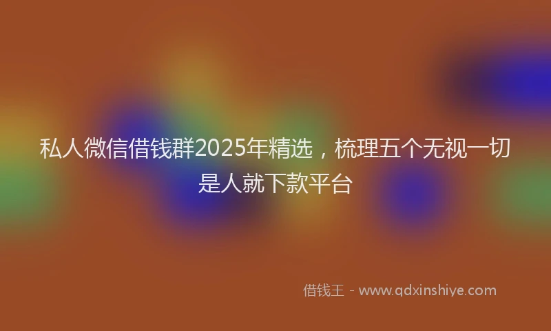 私人微信借钱群2025年精选，梳理五个无视一切是人就下款平台
