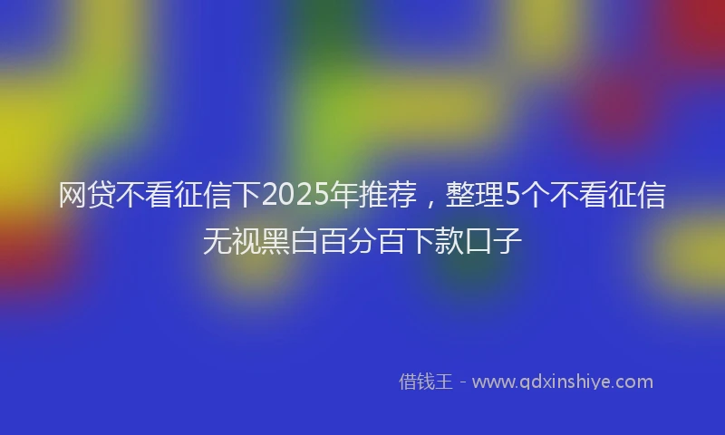 网贷不看征信下2025年推荐，整理5个不看征信无视黑白百分百下款口子