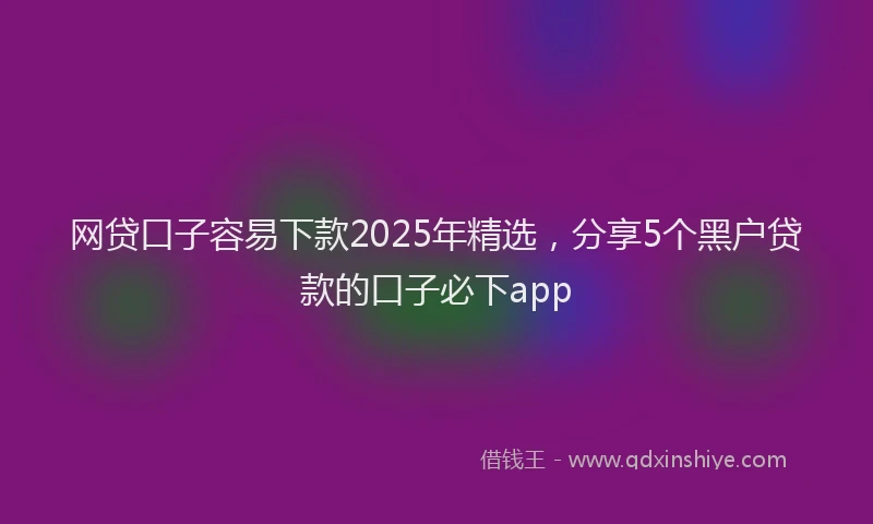 网贷口子容易下款2025年精选，分享5个黑户贷款的口子必下app