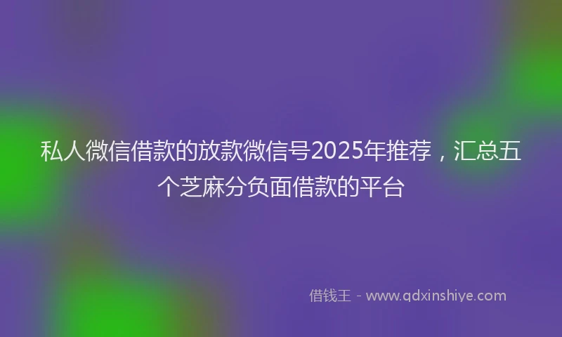 私人微信借款的放款微信号2025年推荐，汇总五个芝麻分负面借款的平台