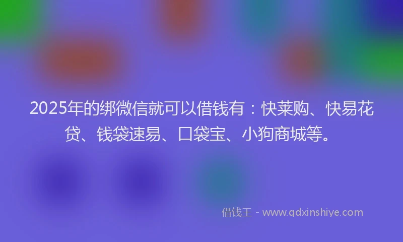 2025年的绑微信就可以借钱有：快莱购、快易花贷、钱袋速易、口袋宝、小狗商城等。