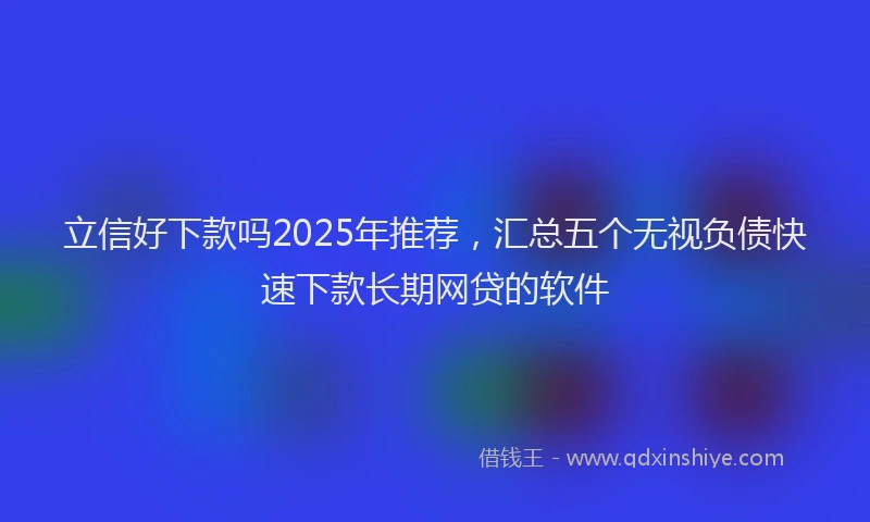 立信好下款吗2025年推荐，汇总五个无视负债快速下款长期网贷的软件