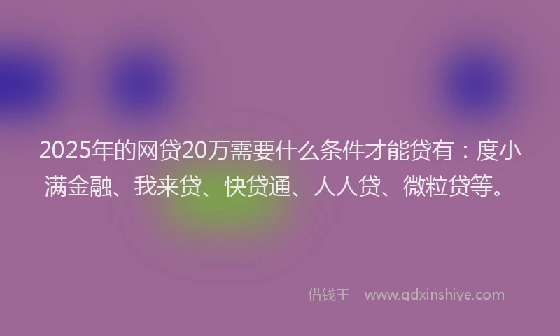 2025年的网贷20万需要什么条件才能贷有：度小满金融、我来贷、快贷通、人人贷、微粒贷等。