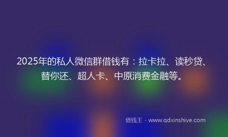 2025年的私人微信群借钱有：拉卡拉、读秒贷、替你还、超人卡、中原消费金融等。