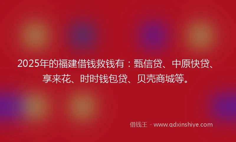 2025年的福建借钱救钱有：甄信贷、中原快贷、享来花、时时钱包贷、贝壳商城等。