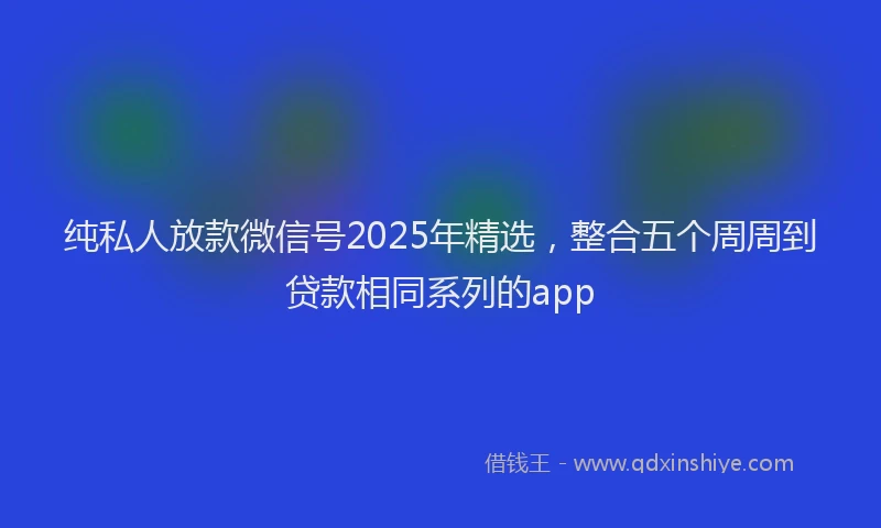 纯私人放款微信号2025年精选，整合五个周周到贷款相同系列的app