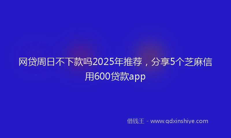 网贷周日不下款吗2025年推荐，分享5个芝麻信用600贷款app