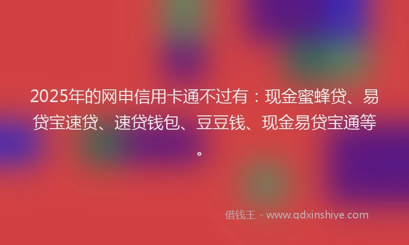 2025年的网申信用卡通不过有：现金蜜蜂贷、易贷宝速贷、速贷钱包、豆豆钱、现金易贷宝通等。