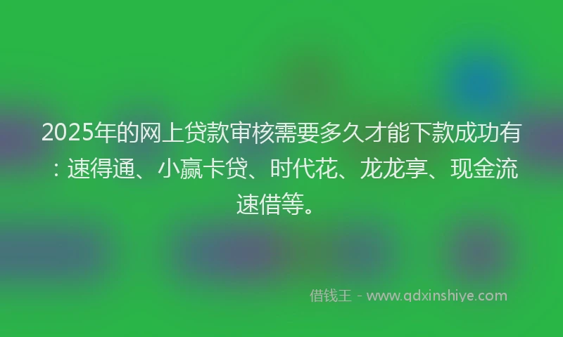 2025年的网上贷款审核需要多久才能下款成功有：速得通、小赢卡贷、时代花、龙龙享、现金流速借等。