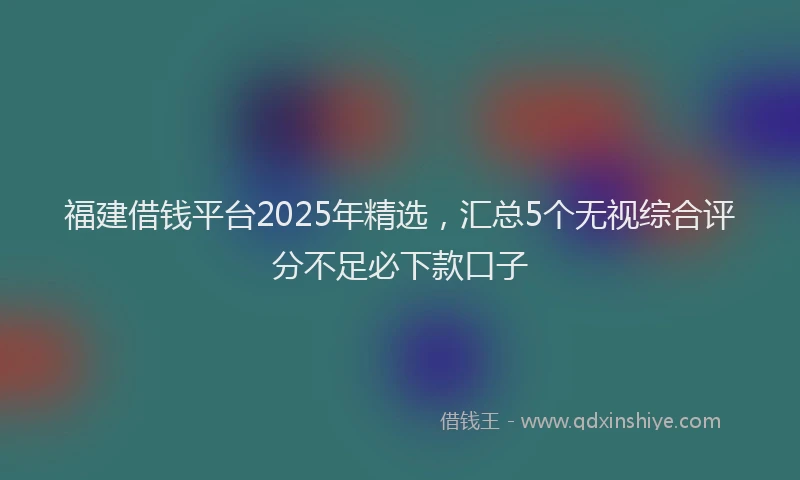 福建借钱平台2025年精选，汇总5个无视综合评分不足必下款口子