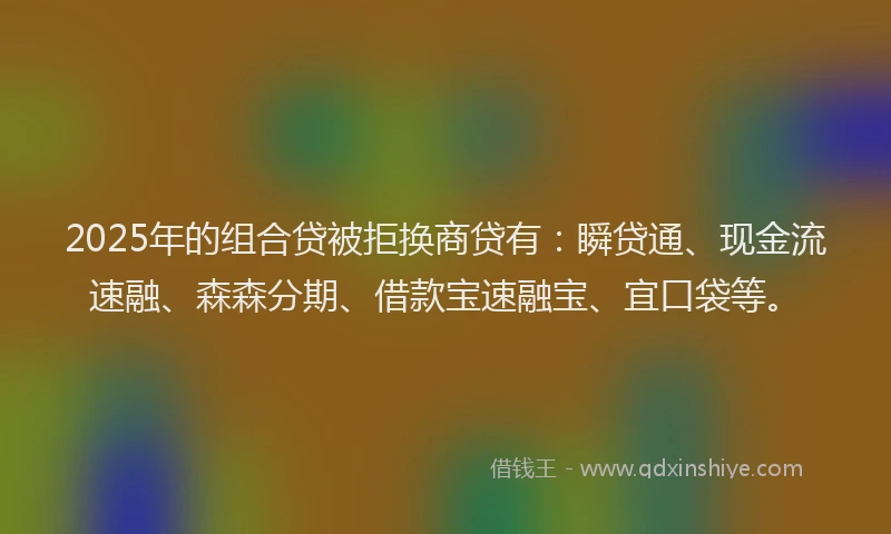 2025年的组合贷被拒换商贷有：瞬贷通、现金流速融、森森分期、借款宝速融宝、宜口袋等。