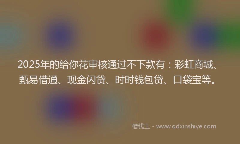 2025年的给你花审核通过不下款有：彩虹商城、甄易借通、现金闪贷、时时钱包贷、口袋宝等。