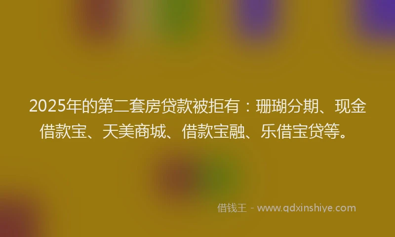 2025年的第二套房贷款被拒有：珊瑚分期、现金借款宝、天美商城、借款宝融、乐借宝贷等。