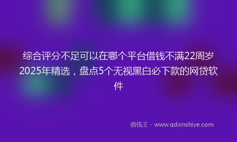综合评分不足可以在哪个平台借钱不满22周岁2025年精选，盘点5个无视黑白必下款的网贷软件